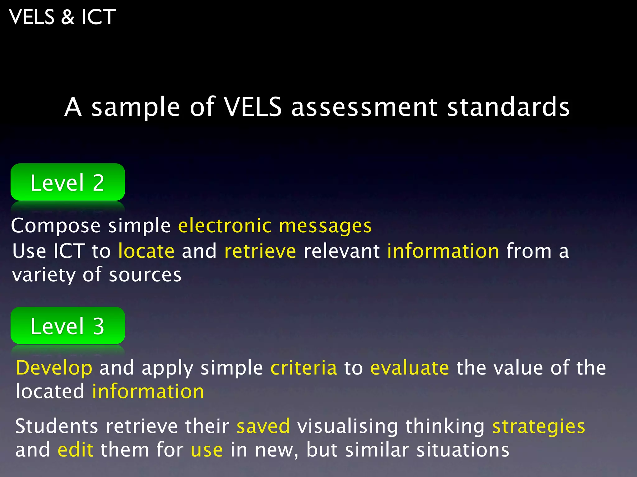VELS & ICT



     A sample of VELS assessment standards

 Level 2
Compose simple electronic messages
Use ICT to locate and retrieve relevant information from a
variety of sources

 Level 3
Develop and apply simple criteria to evaluate the value of the
located information
Students retrieve their saved visualising thinking strategies
and edit them for use in new, but similar situations
 