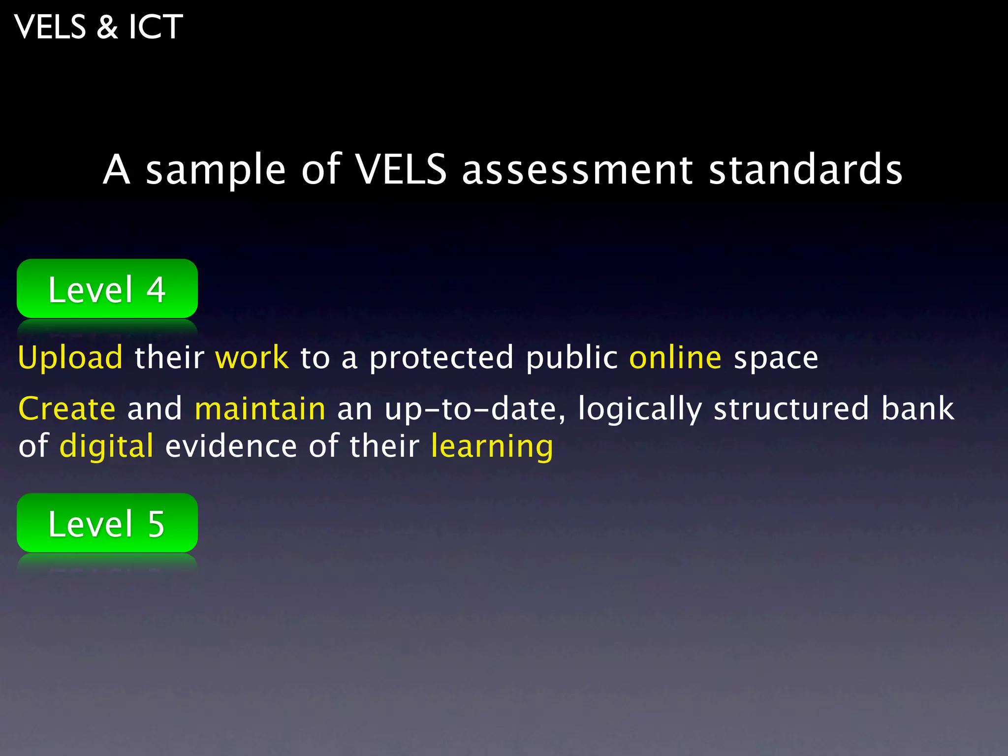 VELS & ICT



     A sample of VELS assessment standards

 Level 4
Upload their work to a protected public online space
Create and maintain an up-to-date, logically structured bank
of digital evidence of their learning

 Level 5
 