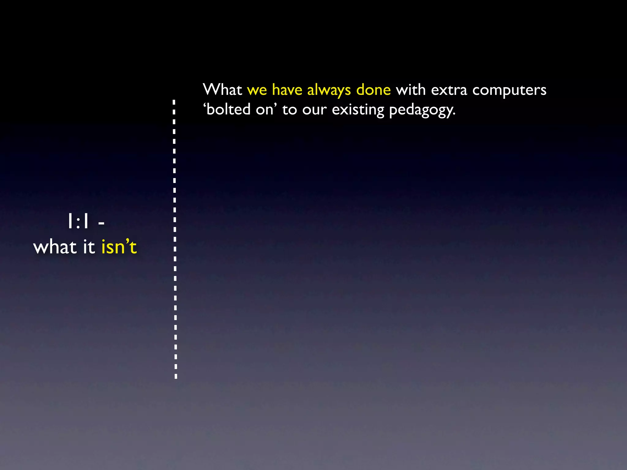 What we have always done with extra computers
                ‘bolted on’ to our existing pedagogy.




   1:1 -
what it isn’t
 