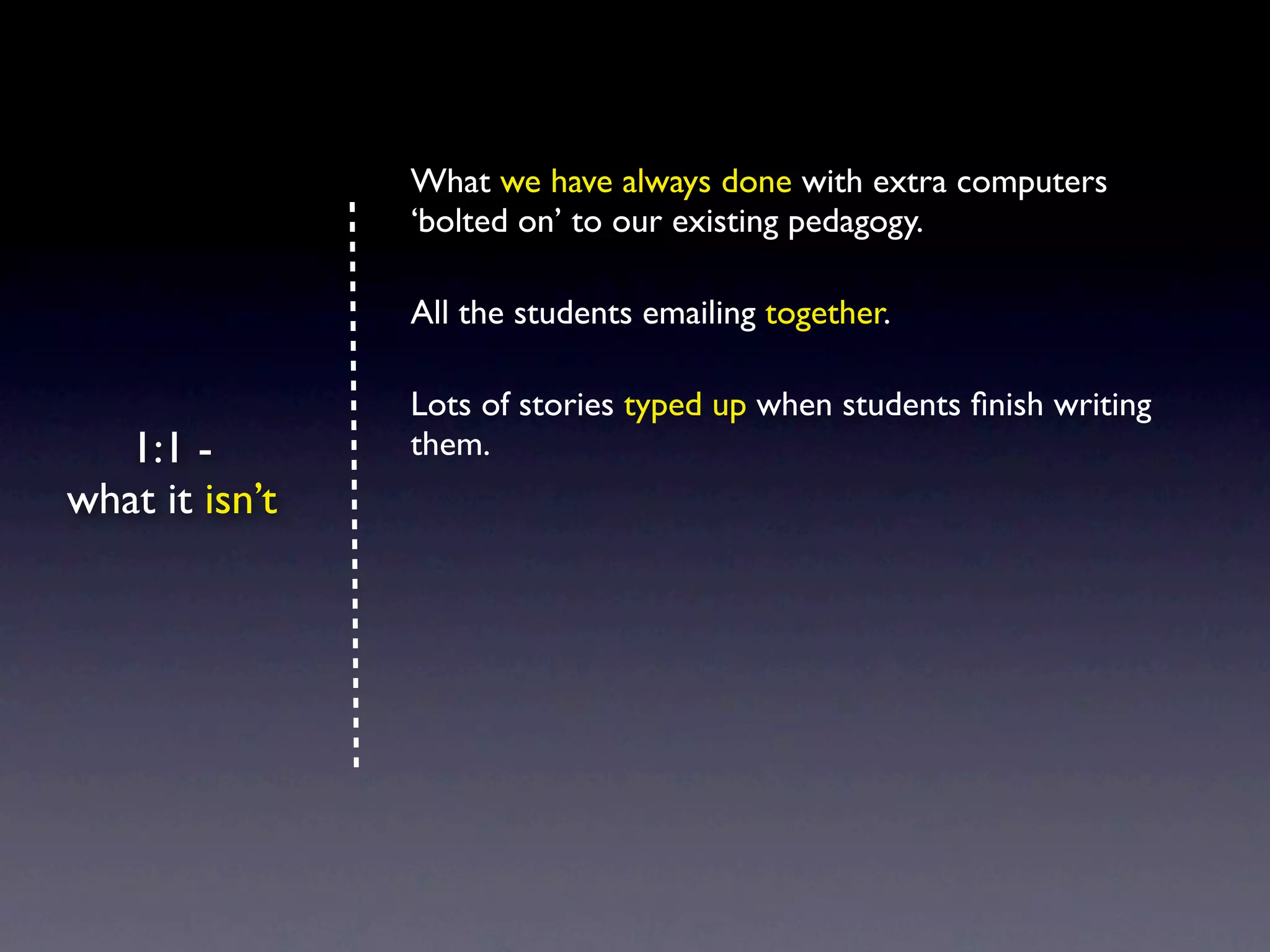 What we have always done with extra computers
                ‘bolted on’ to our existing pedagogy.

                All the students emailing together.

                Lots of stories typed up when students ﬁnish writing
   1:1 -        them.
what it isn’t
 