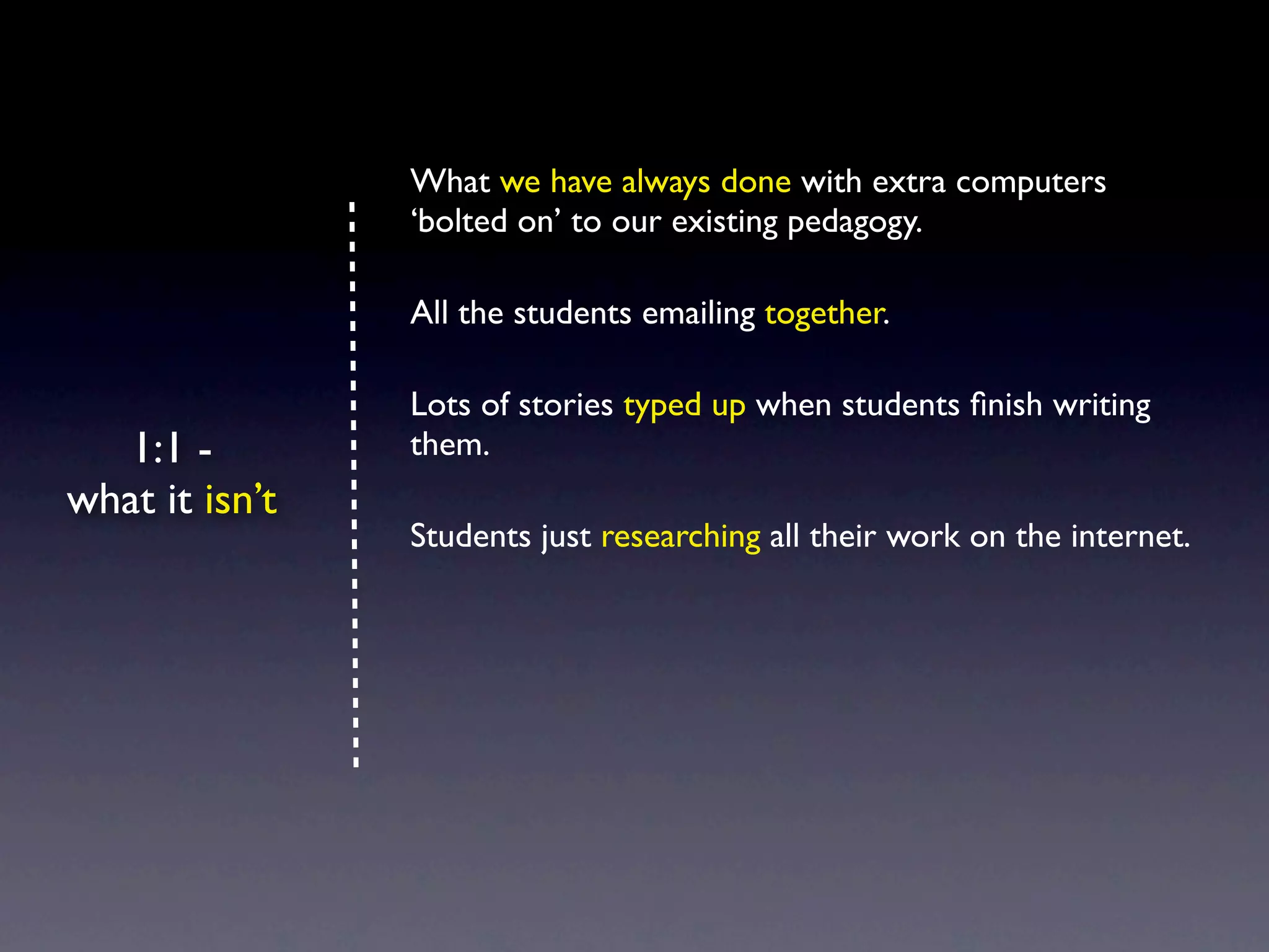 What we have always done with extra computers
                ‘bolted on’ to our existing pedagogy.

                All the students emailing together.

                Lots of stories typed up when students ﬁnish writing
   1:1 -        them.
what it isn’t
                Students just researching all their work on the internet.
 