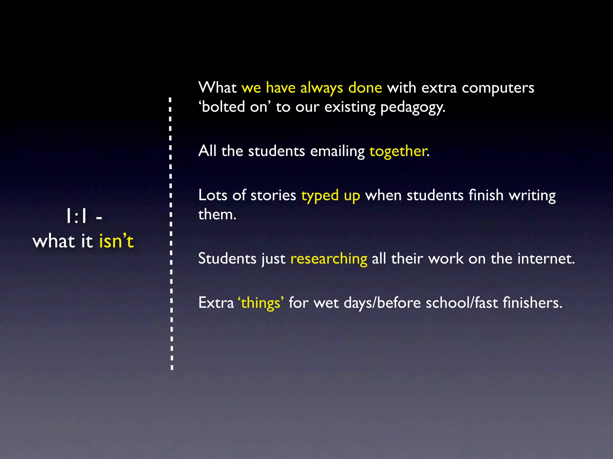 What we have always done with extra computers
                ‘bolted on’ to our existing pedagogy.

                All the students emailing together.

                Lots of stories typed up when students ﬁnish writing
   1:1 -        them.
what it isn’t
                Students just researching all their work on the internet.

                Extra ‘things’ for wet days/before school/fast ﬁnishers.
 