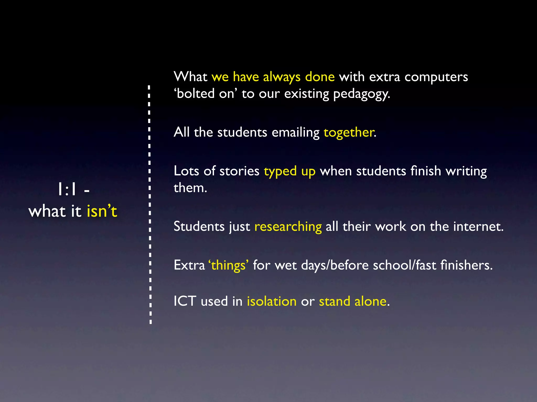 What we have always done with extra computers
                ‘bolted on’ to our existing pedagogy.

                All the students emailing together.

                Lots of stories typed up when students ﬁnish writing
   1:1 -        them.
what it isn’t
                Students just researching all their work on the internet.

                Extra ‘things’ for wet days/before school/fast ﬁnishers.

                ICT used in isolation or stand alone.
 