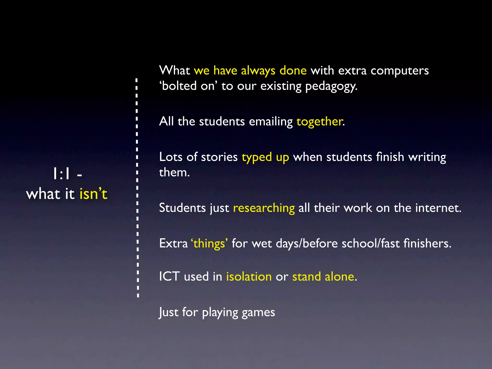 What we have always done with extra computers
                ‘bolted on’ to our existing pedagogy.

                All the students emailing together.

                Lots of stories typed up when students ﬁnish writing
   1:1 -        them.
what it isn’t
                Students just researching all their work on the internet.

                Extra ‘things’ for wet days/before school/fast ﬁnishers.

                ICT used in isolation or stand alone.

                Just for playing games
 