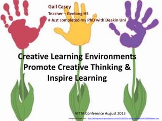 Creative Learning Environments
Promote Creative Thinking &
Inspire Learning
Gail Casey
Teacher – Geelong HS
# Just completed my PhD with Deakin Uni
Background image from - http://allthingslearning.wordpress.com/2011/09/20/in-praise-of-creativity%E2%80%A6part-one/
VITTA Conference August 2013
 