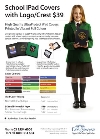 School iPad Covers
with Logo/Crest $39
High Quality UltraProtect iPad Covers
Printed In Vibrant Full Colour
Designwyse is proud to supply high quality UltraProtect iPad covers
printed with school logo’s or crests at an exceptionally low price.
Schools all over Australia are going iPad and these covers are ideal.

• Choose from 15 colours
• Folds for typing or display
• Magnetic cover turns iPad on/off
• Soft inner lining protects screen
• Protects controls and switches

• Logo printed in full colour
• Made from durable PU Leather
• Holes for speaker, camera, cable
• Ideal for school requirements

Cover Colours:

Keeping Ahead
With Technology

iPad Cover Pricing	

Each Inc Gst

Normal RRP with logo			

$59 	

(min qty 50+)

School Price with logo 		
First time samples (free delivery) 	
School Price no logo 			

$39 	
$39 	
$37 	

(min qty 10+)
(1-5 samples)
(no min qty)

Phone 03 9554 6000
FreeCall 1800 334 684
1 Fairborne Way, Keysborough VIC 3173
1 Fairborne Way, Keysborough VIC 3173
education@designwyse.com.au
www.designwyse.com.au
www.designwyse.com.au
sales@designwyse.com.au

• Choose from 12 colours
• Folds for typing or display
• Magnetic cover turns iPad on/
off
• Soft inner lining protects
screen
• Protects controls and
switches
• Custom holes for speaker,
camera, cable
• Ideal for school requirements

 