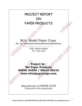 PROJECT REPORT
                         ON
                   PAPER PRODUCTS




            M/s. Model Paper Cups
     No: xx, xxxxxxxxxxxxxxxxxxxxxxxxxxxxxxx,
            ……………………………………
                  Cell: xxxxx xxxxx
                               Tel.: xxxx xxxx




                 Project by :
             Sai Paper Products
         90940 34599 / 98410 98310
          www.vittalpapercups.com



              Manufacture of PAPER CUPS
                   (Disposable & Bio-degradable)




                                                                                              1
Project Prepared by : SAI PAPER PRODUCTS, 90940 34599 / 98410 98310 www.vittalpapercups.com
 