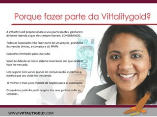A Vittality Gold proporcionará a seus participantes ganharem
dinheiro fazendo o que eles sempre fizeram, CONSUMINDO.
Todos os Associados irão fazer parte de um projeto grandioso
das vendas diretas, e-comerce e do MMN.
Cadastros ilimitados para seu clube.
Valor de Adesão ao nosso sistema mais baixo dos que existem
hoje no mercado.
Um negócio com vários planos de compensação, e prêmios à
medida que seu clube for crescendo.
O melhor e mais justo modelo de negócio para os associados.
Os usuários poderão pedir resgate dos seus ganhos todas as
semanas..

WWW.VITTALITYGOLD.COM

 