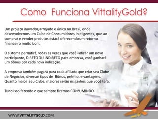Um projeto inovador, arrojado e único no Brasil, onde
desenvolvemos um Clube de Consumidores Inteligentes, que ao
comprar e vender produtos estará oferecendo um retorno
financeiro muito bom.
O sistema permitirá, todas as vezes que você indicar um novo
participante, DIRETO OU INDIRETO para empresa, você ganhará
um bônus por cada nova indicação.

A empresa também pagará para cada afiliado que criar seu Clube
de Negócios, diversos tipos de Bônus, prêmios e vantagens.
Quanto maior seu Clube, maiores serão os ganhos que você terá.
Tudo isso fazendo o que sempre fizemos CONSUMINDO.

WWW.VITTALITYGOLD.COM

 