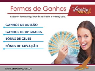 Existem 4 formas de ganhar dinheiro com a Vittality Gold.

GANHOS DE ADESÃO
GANHOS DE UP GRADES
BÔNUS DE CLUBE
BÔNUS DE ATIVAÇÃO

WWW.VITTALITYGOLD.COM

 