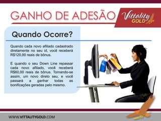 Quando cada novo afiliado cadastrado
diretamente no seu id, você receberá
R$120,00 reais de bônus.

E quando o seu Down Line repassar
cada novo afiliado, você receberá
R$60,00 reais de bônus. Tornando-se
assim, um novo direto seu, e você
passará
a
ganhar
todas
as
bonificações geradas pelo mesmo.

WWW.VITTALITYGOLD.COM

 
