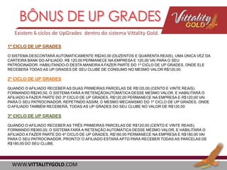 Existem 6 cíclos de UpGrades dentro do sistema Vittality Gold.
1º CICLO DE UP GRADES
O SISTEMA DESCONTARÁ AUTOMATICAMENTE R$240,00 (DUZENTOS E QUARENTA REAIS), UMA ÚNICA VEZ DA
CARTEIRA BANK DO AFILIADO. R$ 120,00 PERMANECE NA EMPRESA E 120,00 VAI PARA O SEU
PATROCINADOR. HABILITANDO-O DESTA MANEIRA A FAZER PARTE DO 1º CICLO DE UP GRADES, ONDE ELE
RECEBERÁ TODAS AS UP GRADES DE SEU CLUBE DE CONSUMO NO MESMO VALOR R$120,00.

2º CICLO DE UP GRADES
QUANDO O AFILIADO RECEBER AS DUAS PRIMEIRAS PARCELAS DE R$120,00 (CENTO E VINTE REAIS),
FORMANDO R$240,00, O SISTEMA FARÁ A RETENÇÃOAUTOMÁTICA DESSE MESMO VALOR, E HABILITARÁ O
AFILIADO A FAZER PARTE DO 3º CICLO DE UP GRADES. R$120,00 PERMANECE NA EMPRESA E R$120,00 VAI
PARA O SEU PATROCINADOR, REPETINDO ASSIM, O MESMO MECANISMO DO 1º CICLO DE UP GRADES, ONDE
O AFILIADO TAMBÉM RECEBERÁ, TODAS AS UP GRADES DO SEU CLUBE NO VALOR DE R$120,00

3º CICLO DE UP GRADES
QUANDO O AFILIADO RECEBER AS TRÊS PRIMEIRAS PARCELAS DE R$120,00 (CENTO E VINTE REAIS),
FORMANDO R$360,00, O SISTEMA FARÁ A RETENÇÃO AUTOMÁTICA DESSE MESMO VALOR, E HABILITARÁ O
AFILIADO A FAZER PARTE DO 4º CICLO DE UP GRADES. R$180,00 PERMANECE NA EMPRESA E R$180,00 VAI
PARA O SEU PATROCINADOR, PRONTO! O AFILIADO ESTARÁ APTO PARA RECEBER TODAS AS PARCELAS DE
R$180,00 DO SEU CLUBE.

WWW.VITTALITYGOLD.COM

 
