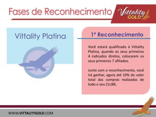 Você estará qualificado à Vittality
Platina, quando os seus primeiros
4 indicados diretos, colocarem os
seus primeiros 7 afiliados.
Junto com o reconhecimento, você
irá ganhar, agora até 10% do valor
total das compras realizadas de
todo o seu CLUBE.

WWW.VITTALITYGOLD.COM

 