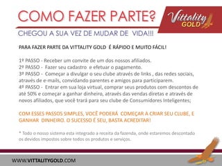 PARA FAZER PARTE DA VITTALITY GOLD É RÁPIDO E MUITO FÁCIL!
1º PASSO - Receber um convite de um dos nossos afiliados.
2º PASSO - Fazer seu cadastro e efetuar o pagamento.
3º PASSO - Começar a divulgar o seu clube através de links , das redes sociais,
através de e-mails, convidando parentes e amigos para participarem.
4º PASSO - Entrar em sua loja virtual, comprar seus produtos com descontos de
até 50% e começar a ganhar dinheiro, através das vendas diretas e através de
novos afiliados, que você trará para seu clube de Consumidores Inteligentes;

COM ESSES PASSOS SIMPLES, VOCÊ PODERÁ COMEÇAR A CRIAR SEU CLUBE, E
GANHAR DINHEIRO. O SUCESSO É SEU, BASTA ACREDITAR!
* Todo o nosso sistema esta integrado a receita da fazenda, onde estaremos descontado
os devidos impostos sobre todos os produtos e serviços.

WWW.VITTALITYGOLD.COM

 
