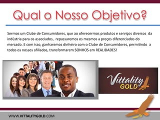 Sermos um Clube de Consumidores, que ao oferecermos produtos e serviços diversos da
indústria para os associados, repassaremos os mesmos a preços diferenciados do
mercado. E com isso, ganharemos dinheiro com o Clube de Consumidores, permitindo a
todos os nossos afiliados, transformarem SONHOS em REALIDADES!

WWW.VITTALITYGOLD.COM

 