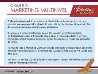 O Marketing Multnível é um sistema de distribuição de bens e serviços de uma
empresa para o consumidor, através de uma rede de distribuidores independentes,
de forma que os antigos indicam novos associados.
A estratégia é vender diretamente para o consumidor, sem intermediários.
Os distribuidores usam a divulgação boca a boca, e vendem produtos e serviços.
Além disso, também podem patrocinar outros distribuidores, recebendo comissões
de venda.

No mundo todo o Marketing Multnível é muito conhecido e é responsável por grande
parte do PIB de alguns países, a exemplo nos EUA representa 30% do PIB, Japão 16%,
Itália 13%.
Nos EUA 100 mil dos 500 mil milionários americanos, ficaram milionários através de
redes de Marketing Multnível.

WWW.VITTALITYGOLD.COM

 