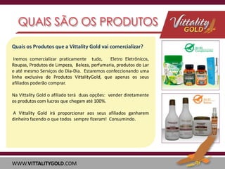 Quais os Produtos que a Vittality Gold vai comercializar?
Iremos comercializar praticamente tudo,
Eletro Eletrônicos,
Roupas, Produtos de Limpeza, Beleza, perfumaria, produtos do Lar
e até mesmo Serviços do Dia-Dia. Estaremos confeccionando uma
linha exclusiva de Produtos VittalityGold, que apenas os seus
afiliados poderão comprar.
Na Vittality Gold o afiliado terá duas opções: vender diretamente
os produtos com lucros que chegam até 100%.
A Vittality Gold irá proporcionar aos seus afiliados ganharem
dinheiro fazendo o que todos sempre fizeram! Consumindo.

WWW.VITTALITYGOLD.COM

 