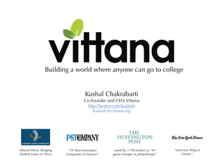 Building a world where anyone can go to college


                                       Kushal Chakrabarti
                                      Co-Founder and CEO, Vittana
                                       http://twitter.com/kushalc
                                          kushalc@vittana.org




Vittana/Africa: Bringing    “10 Most Innovative      voted by 1.7M readers as “#1   “next new thing in
Student Loans to Africa    Companies in Finance”    game-changer in philanthropy”        charity”
 
