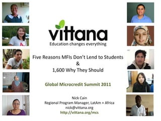 Education changes everything

Five Reasons MFIs Don’t Lend to Students
                   &
         1,600 Why They Should

     Global Microcredit Summit 2011

                     Nick Cain
     Regional Program Manager, LatAm + Africa
                 nick@vittana.org
              http://vittana.org/mcs
 