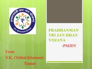 PRADHANMAN 
TRI JAN DHAN 
YOJANA 
-PMJDY 
From 
V.K. (Vitthal Khairnar) 
Trainer 
 