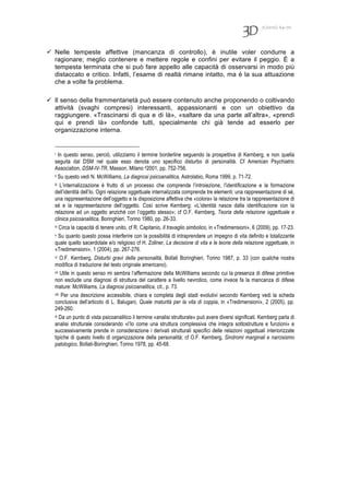 7(2010) 64-70
 Nelle tempeste affettive (mancanza di controllo), è inutile voler condurre a
ragionare; meglio contenere e mettere regole e confini per evitare il peggio. È a
tempesta terminata che si può fare appello alle capacità di osservarsi in modo più
distaccato e critico. Infatti, l’esame di realtà rimane intatto, ma è la sua attuazione
che a volte fa problema.
 Il senso della frammentarietà può essere contenuto anche proponendo o coltivando
attività (svaghi compresi) interessanti, appassionanti e con un obiettivo da
raggiungere. «Trascinarsi di qua e di là», «saltare da una parte all’altra», «prendi
qui e prendi là» confonde tutti, specialmente chi già tende ad esserlo per
organizzazione interna.
i In questo senso, perciò, utilizziamo il termine borderline seguendo la prospettiva di Kernberg, e non quella
seguita dal DSM nel quale esso denota uno specifico disturbo di personalità. Cf American Psychiatric
Association, DSM-IV-TR, Masson, Milano 42001, pp. 752-756.
ii Su questo vedi N. McWilliams, La diagnosi psicoanalitica, Astrolabio, Roma 1999, p. 71-72.
iii L’internalizzazione è frutto di un processo che comprende l’introiezione, l’identificazione e la formazione
dell’identità dell’Io. Ogni relazione oggettuale internalizzata comprende tre elementi: una rappresentazione di sé,
una rappresentazione dell’oggetto e la disposizione affettiva che «colora» la relazione tra la rappresentazione di
sé e la rappresentazione dell’oggetto. Così scrive Kernberg: «L’identità nasce dalla identificazione con la
relazione ad un oggetto anziché con l’oggetto stesso»; cf O.F. Kernberg, Teoria della relazione oggettuale e
clinica psicoanalitica, Boringhieri, Torino 1980, pp. 26-33.
iv Circa la capacità di tenere unito, cf R. Capitanio, Il travaglio simbolico, in «Tredimensioni», 6 (2009), pp. 17-23.
v Su quanto questo possa interferire con la possibilità di intraprendere un impegno di vita definito e totalizzante
quale quello sacerdotale e/o religioso cf H. Zollner, La decisione di vita e le teorie della relazione oggettuale, in
«Tredimensioni», 1 (2004), pp. 267-276.
vi O.F. Kernberg, Disturbi gravi della personalità, Bollati Boringhieri, Torino 1987, p. 33 (con qualche nostra
modifica di traduzione del testo originale americano).
vii Utile in questo senso mi sembra l’affermazione della McWilliams secondo cui la presenza di difese primitive
non esclude una diagnosi di struttura del carattere a livello nevrotico, come invece fa la mancanza di difese
mature: McWilliams, La diagnosi psicoanalitica, cit., p. 73.
viii Per una descrizione accessibile, chiara e completa degli stadi evolutivi secondo Kernberg vedi la scheda
conclusiva dell’articolo di L. Balugani, Quale maturità per la vita di coppia, in «Tredimensioni», 2 (2005), pp.
249-260.
ix Da un punto di vista psicoanalitico il termine «analisi strutturale» può avere diversi significati. Kernberg parla di
analisi strutturale considerando «l’Io come una struttura complessiva che integra sottostrutture e funzioni» e
successivamente prende in considerazione i derivati strutturali specifici delle relazioni oggettuali interiorizzate
tipiche di questo livello di organizzazione della personalità; cf O.F. Kernberg, Sindromi marginali e narcisismo
patologico, Bollati-Boringhieri, Torino 1978, pp. 45-68.
 