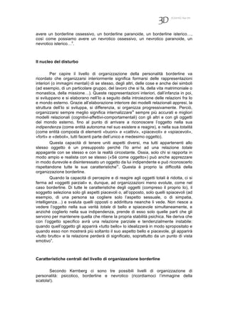 7(2010) 64-70
avere un borderline ossessivo, un borderline paranoide, un borderline isterico…,
così come possiamo avere un nevrotico ossessivo, un nevrotico paranoide, un
nevrotico isterico…ii
.
Il nucleo del disturbo
Per capire il livello di organizzazione della personalità borderline va
ricordato che organizzarsi interiormente significa formarsi delle rappresentazioni
interiori (o immagini mentali) di se stesso, degli altri, delle cose e anche dei simboli
(ad esempio, di un particolare gruppo, del lavoro che si fa, della vita matrimoniale o
monastica, della missione…). Queste rappresentazioni interiori, dall’infanzia in poi,
si sviluppano e si elaborano nell’Io a seguito della introiezione delle relazioni fra Io
e mondo esterno. Grazie all’elaborazione interiore dei modelli relazionali appresi, la
struttura dell’Io si sviluppa, si differenzia, si organizza progressivamente. Perciò,
organizzarsi sempre meglio significa internalizzareiii
sempre più accurati e migliori
modelli relazionali (cognitivi-affettivi-comportamentali) con gli altri e con gli oggetti
del mondo esterno, fino al punto di arrivare a riconoscere l’oggetto nella sua
indipendenza (come entità autonoma nel suo esistere e reagire), e nella sua totalità
(come entità composta di elementi «buoni» e «cattivi», «piacevoli» e «spiacevoli»,
«forti» e «deboli», tutti facenti parte dell’unico e medesimo oggetto).
Questa capacità di tenere uniti aspetti diversi, ma tutti appartenenti allo
stesso oggetto è un presupposto perché l’Io arrivi ad una relazione totale
appagante con se stesso e con la realtà circostante. Ossia, solo chi si rapporta in
modo ampio e realista con se stesso («Sé come oggetto») può anche apprezzare
in modo durevole e disinteressato un oggetto da lui indipendente e può riconoscerlo
rispettandone tutte le sue caratteristicheiv
. Questa è proprio la difficoltà della
organizzazione borderline.
Quando la capacità di percepire e di reagire agli oggetti totali è ridotta, ci si
ferma ad «oggetti parziali» e, dunque, ad organizzazioni meno evolute, come nel
caso borderline. Di tutte le caratteristiche degli oggetti (compreso il proprio Io), il
soggetto seleziona solo gli aspetti piacevoli o, all’opposto, solo quelli spiacevoli (ad
esempio, di una persona sa cogliere solo l’aspetto sessuale, o di simpatia,
intelligenza…) e svaluta quelli opposti o addirittura neanche li vede. Non riesce a
vedere l’oggetto nella sua verità totale di bello e spiacevole simultaneamente, e
anziché coglierlo nella sua indipendenza, prende di esso solo quelle parti che gli
servono per mantenere quella che ritiene la propria stabilità psichica. Ne deriva che
con l’oggetto specifico avrà una relazione parziale e tendenzialmente instabile:
quando quell’oggetto gli apparirà «tutto bello» lo idealizzerà in modo spropositato e
quando esso non mostrerà più soltanto il suo aspetto bello e piacevole, gli apparirà
«tutto brutto» e la relazione perderà di significato, soprattutto da un punto di vista
emotivov
.
Caratteristiche centrali del livello di organizzazione borderline
Secondo Kernberg ci sono tre possibili livelli di organizzazione di
personalità: psicotico, borderline e nevrotico (ricordiamoci l’immagine della
scatola!).
 