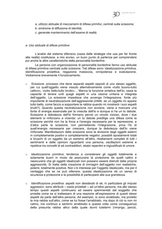 7(2010) 64-70
a. utilizzo abituale di meccanismi di difesa primitivi, centrati sulla scissione;
b. sindrome di diffusione di identità;
c. generale mantenimento dell’esame di realtà.
a. Uso abituale di difese primitive
L’analisi del sistema difensivo (ossia delle strategie che usa per far fronte
alla realtà) costituisce, a mio avviso, un buon punto di partenza per comprendere
poi anche le altre caratteristiche della personalità borderline.
Le persone con organizzazione di personalità borderline fanno uso abituale
di difese primitive centrate sulla scissione. Tali difese sono: idealizzazione primitiva,
identificazione proiettiva, negazione massiccia, onnipotenza e svalutazione.
Vediamone brevemente il funzionamento.
o Scissione: processo che tiene separati aspetti opposti di uno stesso oggetto,
per cui quell’oggetto viene vissuto alternativamente come «tutto buono-tutto
cattivo», «tutto bello-tutto brutto»… Manca la funzione sintetica dell’Io, ossia la
capacità di tenere uniti quegli aspetti in una visione unitaria e integrata
dell’oggetto. La scissione impedisce che avvenga l’integrazione, fonte più
importante di neutralizzazione dell’aggressività (infatti, se un oggetto mi appare
tutto bello, come faccio a sopportare la rabbia quando mi mostrerà i suoi aspetti
brutti?). Quando questa neutralizzazione non avviene, viene a mancare una
fonte di energia essenziale per la crescita dell’Io e dunque si ha un Io debole.
Scissione e debolezza dell’Io formano perciò un circolo vizioso, dove i due
elementi si rinforzano a vicenda: un Io debole predilige una difesa come la
scissione perché non ha la forza e l’energia necessaria per la repressione, e
d’altra parte la scissione, non permettendo l’integrazione, priva l’Io di
quell’energia necessaria per crescere, dunque la debolezza dell’Io viene
rinforzata. Manifestazioni della scissione sono la divisione degli oggetti esterni
in completamente positivi e completamente negativi, possibili spostamenti totali
e bruschi di un oggetto da un estremo all’altro, ribaltamenti completi di tutti i
sentimenti e delle opinioni riguardanti una persona, oscillazioni estreme e
ripetitive tra concetti di sé contradditori, sbalzi repentini e ingiustificati di umore.
o Idealizzazione primitiva: tendenza a considerare gli oggetti totalmente e
solamente buoni in modo da assicurarsi la protezione da quelli cattivi e
rassicurarsi che gli oggetti idealizzati non possano essere distrutti dalla propria
aggressività. Si tratta della creazione di immagini dell’oggetto non realistiche,
potenti, totalmente positive. Non c’è interesse per l’oggetto idealizzato, ma per il
vantaggio che se ne può ottenere: questa idealizzazione dà un senso di
sicurezza e protezione e la possibilità di partecipare alla sua grandezza.
o Identificazione proiettiva: aspetti non desiderati di sé, in particolare gli impulsi
aggressivi, sono attribuiti – ossia proiettati – ad un'altra persona, ma allo stesso
tempo questi aspetti continuano ad essere sperimentati dal soggetto che
proietta come se si trattassero di una reazione all’espressione di questi stessi
aspetti da parte dell’altra persona. Ad esempio, io sono arrabbiato, ma proietto
la mia rabbia sull’altro, come se lui fosse l’arrabbiato, ma dopo di ciò io non mi
calmo, ma continuo a sentirmi arrabbiato e questa volta come conseguenza
della presunta rabbia altrui dalla quale dovrò tutelarmi (rimango, perciò,
 
