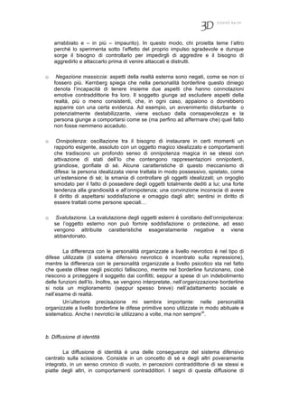 7(2010) 64-70
arrabbiato e – in più – impaurito). In questo modo, chi proietta teme l’altro
perché lo sperimenta sotto l’effetto del proprio impulso sgradevole e dunque
sorge il bisogno di controllarlo per impedirgli di aggredire e il bisogno di
aggredirlo e attaccarlo prima di venire attaccati e distrutti.
o Negazione massiccia: aspetti della realtà esterna sono negati, come se non ci
fossero più. Kernberg spiega che nella personalità borderline questo diniego
denota l’incapacità di tenere insieme due aspetti che hanno connotazioni
emotive contraddittorie fra loro. Il soggetto giunge ad escludere aspetti della
realtà, più o meno consistenti, che, in ogni caso, appaiono o dovrebbero
apparire con una certa evidenza. Ad esempio, un avvenimento disturbante o
potenzialmente destabilizzante, viene escluso dalla consapevolezza e la
persona giunge a comportarsi come se (ma perfino ad affermare che) quel fatto
non fosse nemmeno accaduto.
o Onnipotenza: oscillazione tra il bisogno di instaurare in certi momenti un
rapporto esigente, assoluto con un oggetto magico idealizzato e comportamenti
che tradiscono un profondo senso di onnipotenza magica in se stessi con
attivazione di stati dell’Io che contengono rappresentazioni onnipotenti,
grandiose, gonfiate di sé. Alcune caratteristiche di questo meccanismo di
difesa: la persona idealizzata viene trattata in modo possessivo, spietato, come
un’estensione di sé; la smania di controllare gli oggetti idealizzati; un orgoglio
smodato per il fatto di possedere degli oggetti totalmente dediti a lui; una forte
tendenza alla grandiosità e all’onnipotenza; una convinzione inconscia di avere
il diritto di aspettarsi soddisfazione e omaggio dagli altri; sentirsi in diritto di
essere trattati come persone speciali…
o Svalutazione. La svalutazione degli oggetti esterni è corollario dell’onnipotenza:
se l’oggetto esterno non può fornire soddisfazione o protezione, ad esso
vengono attribuite caratteristiche esageratamente negative e viene
abbandonato.
La differenza con le personalità organizzate a livello nevrotico è nel tipo di
difese utilizzate (il sistema difensivo nevrotico è incentrato sulla repressione),
mentre la differenza con le personalità organizzate a livello psicotico sta nel fatto
che queste difese negli psicotici falliscono, mentre nel borderline funzionano, cioè
riescono a proteggere il soggetto dai conflitti, seppur a spese di un indebolimento
delle funzioni dell’Io. Inoltre, se vengono interpretate, nell’organizzazione borderline
si nota un miglioramento (seppur spesso breve) nell’adattamento sociale e
nell’esame di realtà.
Un’ulteriore precisazione mi sembra importante: nelle personalità
organizzate a livello borderline le difese primitive sono utilizzate in modo abituale e
sistematico. Anche i nevrotici le utilizzano a volte, ma non semprevii
.
b. Diffusione di identità
La diffusione di identità è una delle conseguenze del sistema difensivo
centrato sulla scissione. Consiste in un concetto di sé e degli altri poveramente
integrato, in un senso cronico di vuoto, in percezioni contraddittorie di se stessi e
piatte degli altri, in comportamenti contraddittori. I segni di questa diffusione di
 