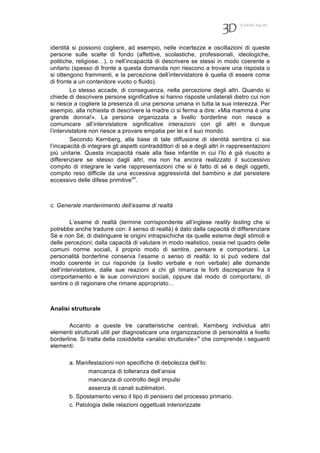 7(2010) 64-70
identità si possono cogliere, ad esempio, nelle incertezze e oscillazioni di queste
persone sulle scelte di fondo (affettive, scolastiche, professionali, ideologiche,
politiche, religiose…), o nell’incapacità di descrivere se stessi in modo coerente e
unitario (spesso di fronte a questa domanda non riescono a trovare una risposta o
si ottengono frammenti, e la percezione dell’intervistatore è quella di essere come
di fronte a un contenitore vuoto o fluido).
Lo stesso accade, di conseguenza, nella percezione degli altri. Quando si
chiede di descrivere persone significative si hanno risposte unilaterali dietro cui non
si riesce a cogliere la presenza di una persona umana in tutta la sua interezza. Per
esempio, alla richiesta di descrivere la madre ci si ferma a dire: «Mia mamma è una
grande donna!». La persona organizzata a livello borderline non riesce a
comunicare all’intervistatore significative interazioni con gli altri e dunque
l’intervistatore non riesce a provare empatia per lei e il suo mondo.
Secondo Kernberg, alla base di tale diffusione di identità sembra ci sia
l’incapacità di integrare gli aspetti contraddittori di sé e degli altri in rappresentazioni
più unitarie. Questa incapacità risale alla fase infantile in cui l’Io è già riuscito a
differenziare se stesso dagli altri, ma non ha ancora realizzato il successivo
compito di integrare le varie rappresentazioni che si è fatto di sé e degli oggetti,
compito reso difficile da una eccessiva aggressività del bambino e dal persistere
eccessivo delle difese primitiveviii
.
c. Generale mantenimento dell’esame di realtà
L’esame di realtà (termine corrispondente all’inglese reality testing che si
potrebbe anche tradurre con: il senso di realtà) è dato dalla capacità di differenziare
Sé e non Sé; di distinguere le origini intrapsichiche da quelle esterne degli stimoli e
delle percezioni; dalla capacità di valutare in modo realistico, ossia nel quadro delle
comuni norme sociali, il proprio modo di sentire, pensare e comportarsi. La
personalità borderline conserva l’esame o senso di realtà: lo si può vedere dal
modo coerente in cui risponde (a livello verbale e non verbale) alle domande
dell’intervistatore, dalle sue reazioni a chi gli rimarca le forti discrepanze fra il
comportamento e le sue convinzioni sociali, oppure dal modo di comportarsi, di
sentire o di ragionare che rimane appropriato…
Analisi strutturale
Accanto a queste tre caratteristiche centrali, Kernberg individua altri
elementi strutturali utili per diagnosticare una organizzazione di personalità a livello
borderline. Si tratta della cosiddetta «analisi strutturale»ix
che comprende i seguenti
elementi:
a. Manifestazioni non specifiche di debolezza dell’Io:
mancanza di tolleranza dell’ansia
mancanza di controllo degli impulsi
assenza di canali sublimatori.
b. Spostamento verso il tipo di pensiero del processo primario.
c. Patologia delle relazioni oggettuali interiorizzate
 