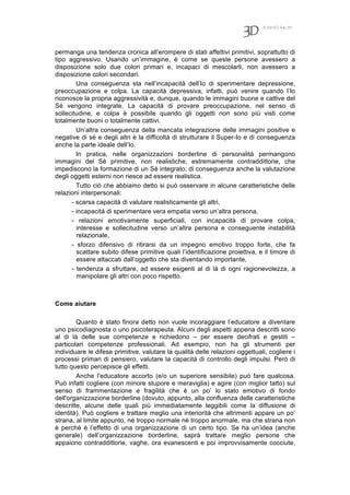 7(2010) 64-70
permanga una tendenza cronica all’erompere di stati affettivi primitivi, soprattutto di
tipo aggressivo. Usando un’immagine, è come se queste persone avessero a
disposizione solo due colori primari e, incapaci di mescolarli, non avessero a
disposizione colori secondari.
Una conseguenza sta nell’incapacità dell’Io di sperimentare depressione,
preoccupazione e colpa. La capacità depressiva, infatti, può venire quando l’Io
riconosce la propria aggressività e, dunque, quando le immagini buone e cattive del
Sé vengono integrate. La capacità di provare preoccupazione, nel senso di
sollecitudine, e colpa è possibile quando gli oggetti non sono più visti come
totalmente buoni o totalmente cattivi.
Un’altra conseguenza della mancata integrazione delle immagini positive e
negative di sé e degli altri è la difficoltà di strutturare il Super-Io e di conseguenza
anche la parte ideale dell’Io.
In pratica, nelle organizzazioni borderline di personalità permangono
immagini del Sé primitive, non realistiche, estremamente contraddittorie, che
impediscono la formazione di un Sé integrato; di conseguenza anche la valutazione
degli oggetti esterni non riesce ad essere realistica.
Tutto ciò che abbiamo detto si può osservare in alcune caratteristiche delle
relazioni interpersonali:
- scarsa capacità di valutare realisticamente gli altri,
- incapacità di sperimentare vera empatia verso un’altra persona,
- relazioni emotivamente superficiali, con incapacità di provare colpa,
interesse e sollecitudine verso un’altra persona e conseguente instabilità
relazionale,
- sforzo difensivo di ritirarsi da un impegno emotivo troppo forte, che fa
scattare subito difese primitive quali l’identificazione proiettiva, e il timore di
essere attaccati dall’oggetto che sta diventando importante,
- tendenza a sfruttare, ad essere esigenti al di là di ogni ragionevolezza, a
manipolare gli altri con poco rispetto.
Come aiutare
Quanto è stato finora detto non vuole incoraggiare l’educatore a diventare
uno psicodiagnosta o uno psicoterapeuta. Alcuni degli aspetti appena descritti sono
al di là delle sue competenze e richiedono – per essere decifrati e gestiti –
particolari competenze professionali. Ad esempio, non ha gli strumenti per
individuare le difese primitive, valutare la qualità delle relazioni oggettuali, cogliere i
processi primari di pensiero, valutare la capacità di controllo degli impulsi. Però di
tutto questo percepisce gli effetti.
Anche l’educatore accorto (e/o un superiore sensibile) può fare qualcosa.
Può infatti cogliere (con minore stupore e meraviglia) e agire (con miglior tatto) sul
senso di frammentazione e fragilità che è un po’ lo stato emotivo di fondo
dell'organizzazione borderline (dovuto, appunto, alla confluenza delle caratteristiche
descritte, alcune delle quali più immediatamente leggibili come la diffusione di
identità). Può cogliere e trattare meglio una interiorità che altrimenti appare un po’
strana, al limite appunto, né troppo normale né troppo anormale, ma che strana non
è perché è l’effetto di una organizzazione di un certo tipo. Se ha un’idea (anche
generale) dell’organizzazione borderline, saprà trattare meglio persone che
appaiono contraddittorie, vaghe, ora evanescenti e poi improvvisamente cocciute,
 