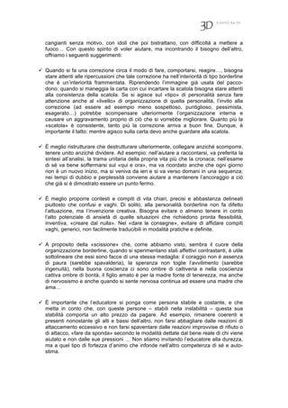 7(2010) 64-70
cangianti senza motivo, con idoli che poi bistrattano, con difficoltà a mettere a
fuoco… Con questo spirito di voler aiutare, ma incontrando il bisogno dell’altro,
offriamo i seguenti suggerimenti:
 Quando si fa una correzione circa il modo di fare, comportarsi, reagire…, bisogna
stare attenti alle ripercussioni che tale correzione ha nell’interiorità di tipo borderline
che è un’interiorità frammentata. Riprendendo l’immagine già usata del pacco-
dono: quando si maneggia la carta con cui incartare la scatola bisogna stare attenti
alla consistenza della scatola. Se si agisce sul «tipo» di personalità senza fare
attenzione anche al «livello» di organizzazione di quella personalità, l’invito alla
correzione (ad essere ad esempio meno sospettoso, puntiglioso, pessimista,
esagerato…) potrebbe scompensare ulteriormente l’organizzazione interna e
causare un aggravamento proprio di ciò che si vorrebbe migliorare. Quanto più la
«scatola» è consistente, tanto più la correzione arriva a buon fine. Dunque, è
importante il tatto: mentre agisco sulla carta devo anche guardare alla scatola.
 È meglio ristrutturare che destrutturare ulteriormente, collegare anziché scomporre,
tenere unito anziché dividere. Ad esempio: nell’aiutare a raccontarsi, va preferita la
sintesi all’analisi, la trama unitaria della propria vita più che la cronaca; nell’esame
di sé va bene soffermarsi sul «qui e ora», ma va ricordato anche che ogni giorno
non è un nuovo inizio, ma si veniva da ieri e si va verso domani in una sequenza;
nei tempi di dubbio e perplessità conviene aiutare a mantenere l’ancoraggio a ciò
che già si è dimostrato essere un punto fermo.
 È meglio proporre contesti e compiti di vita chiari, precisi e abbastanza delineati
piuttosto che confusi e vaghi. Di solito, alla personalità borderline non fa difetto
l’attuazione, ma l’invenzione creativa. Bisogna evitare o almeno tenere in conto
l’alto potenziale di ansietà di quelle situazioni che richiedono pronta flessibilità,
inventiva, «creare dal nulla». Nel «dare le consegne», evitare di affidare compiti
vaghi, generici, non facilmente traducibili in modalità pratiche e definite.
 A proposito della «scissione» che, come abbiamo visto, sembra il cuore della
organizzazione borderline, quando si sperimentano stati affettivi contrastanti, è utile
sottolineare che essi sono facce di una stessa medaglia: il coraggio non è assenza
di paura (sarebbe spavalderia), la speranza non toglie l’avvilimento (sarebbe
ingenuità), nella buona coscienza ci sono ombre di cattiveria e nella coscienza
cattiva ombre di bontà, il figlio amato è per la madre fonte di tenerezza, ma anche
di nervosismo e anche quando si sente nervosa continua ad essere una madre che
ama…
 È importante che l’educatore si ponga come persona stabile e costante, e che
metta in conto che, con queste persone – stabili nella instabilità – questa sua
stabilità comporta un alto prezzo da pagare. Ad esempio, rimanere coerenti e
presenti nonostante gli alti e bassi dell’altro, non farsi abbagliare dalle reazioni di
attaccamento eccessivo e non farsi spaventare dalle reazioni improvvise di rifiuto o
di attacco, «fare da sponda» secondo le modalità dettate dal bene reale di chi viene
aiutato e non dalle sue pressioni … Non stiamo invitando l’educatore alla durezza,
ma a quel tipo di fortezza d’animo che infonde nell’altro competenza di sé e auto-
stima.
 