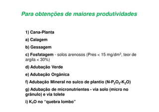 Para obtenções de maiores produtividades
1) Cana-Planta
a) Calagem
b) Gessagem
c) Fosfatagem - solos arenosos (Pres < 15 mg/dm3, teor de
argila < 30%)
d) Adubação Verde
e) Adubação Orgânica
f) Adubação Mineral no sulco de plantio (N-P2O5-K2O)
g) Adubação de micronutrientes - via solo (micro no
grânulo) e via tolete
i) KVO no “quebra lombo”
 