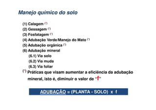 (1) Calagem (*)
(2) Gessagem (*)
(3) Fosfatagem (*)
(4) Adubação Verde/Manejo do Mato (*)
(5) Adubação orgânica (*)
(6) Adubação mineral
(6.1) Via solo
(6.2) Via muda
(6.3) Via foliar
(*) Práticas que visam aumentar a eficiência da adubação
mineral, isto é, diminuir o valor de “f”
ADUBAÇÃO = (PLANTA - SOLO) x f
Manejo químico do soloManejo químico do solo
 