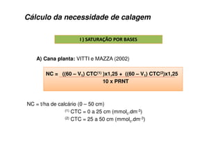 Cálculo da necessidade de calagem
!
A) Cana planta: VITTI e MAZZA (2002)
NC = ((60 – V1) CTC(1) )x1,25 + ((60 – V1) CTC(2)x1,25
10 x PRNT
NC = t/ha de calcário (0 – 50 cm)
(1) CTC = 0 a 25 cm (mmolc.dm-3)
(2) CTC = 25 a 50 cm (mmolc.dm-3)
 