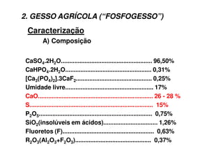 Caracterização
CaSO4.2H2O...................................................... 96,50%
CaHPO4.2H2O................................................... 0,31%
[Ca3(PO4)2].3CaF2............................................. 0,25%
Umidade livre.................................................... 17%
CaO.................................................................... 26 - 28 %
S......................................................................... 15%
P2O5................................................................... 0,75%
SiO2(insolúveis em ácidos)................................ 1,26%
Fluoretos (F)...................................................... 0,63%
R2O3(Al2O3+F2O3)............................................. 0,37%
A) Composição
2. GESSO AGRÍCOLA (“FOSFOGESSO”)
 