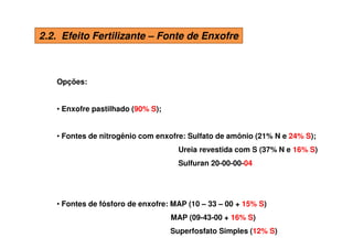 2.2. Efeito Fertilizante – Fonte de Enxofre
Opções:
• Enxofre pastilhado (90% S);
• Fontes de nitrogênio com enxofre: Sulfato de amônio (21% N e 24% S);
Ureia revestida com S (37% N e 16% S)
Sulfuran 20-00-00-04
• Fontes de fósforo de enxofre: MAP (10 – 33 – 00 + 15% S)
MAP (09-43-00 + 16% S)
Superfosfato Simples (12% S)
 