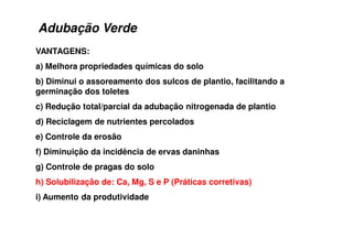 Adubação Verde
VANTAGENS:
a) Melhora propriedades químicas do solo
b) Diminui o assoreamento dos sulcos de plantio, facilitando a
germinação dos toletes
c) Redução total/parcial da adubação nitrogenada de plantio
d) Reciclagem de nutrientes percolados
e) Controle da erosão
f) Diminuição da incidência de ervas daninhas
g) Controle de pragas do solo
h) Solubilização de: Ca, Mg, S e P (Práticas corretivas)
i) Aumento da produtividade
 