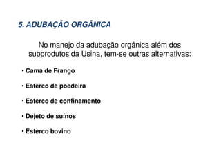No manejo da adubação orgânica além dos
subprodutos da Usina, tem-se outras alternativas:
• Cama de Frango
• Esterco de poedeira
• Esterco de confinamento
• Dejeto de suínos
• Esterco bovino
5. ADUBAÇÃO ORGÂNICA
 