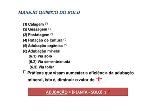 (1) Calagem (*)
(2) Gessagem (*)
(3) Fosfatagem (*)
(4) Rotação de Cultura (*)
(5) Adubação orgânica (*)
(6) Adubação mineral
(6.1) Via solo
(6.2) Via semente/muda
(6.3) Via foliar
(*) Práticas que visam aumentar a eficiência da adubação
mineral, isto é, diminuir o valor de “f”
! " #
MANEJO QUÍMICO DO SOLO
 