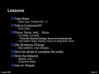 Lessons Take Risks Open your “Partita IVA”     Talk to Customers!!!! And Listen… Focus, focus, and… focus Cut deep, cut early  Cut the Schema Design, focus on browsing tool Turn down “easy” money, focus on long term vision (Re-)Embrace Change New platform, new compiler,… Don’t be afraid of complete Re-writes Work the Network Alberto, Ivan… Customer leads Hire A+ People 