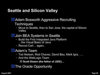 Seattle and Silicon Valley Adam Bosworth Aggressive Recruiting Techniques Move to Seattle, then to San Jose, the capital of Silicon Valley Join BEA Systems in Seattle Build the First Integrated Java Platform …the Visual Basic of Java Recruit Carl… again.. Adam’s Team Tod Nielsen, Rod Chavez, David Bau, Mark Igra, …. And the WebLogic Team Scott Diezen (the father of J2EE)… The Oracle Opportunity 