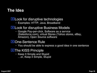 The Idea Look for disruptive technologies Examples: HTTP, Java, Broadband Look for disruptive Business Models Google Pay-per-click, Software as a service (Salesforce.com), virtual Stores (Yahoo stores, eBay, Amazon), Open Source software  One-Sentence Rule You should be able to express a good idea in one sentence The KISS Principle Keep It Simple and Stupid …or, Keep it Simple, Stupid 