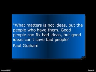“ What matters is not ideas, but the people who have them. Good people can fix bad ideas, but good ideas can't save bad people”   Paul Graham 