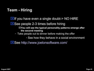 Team - Hiring If you have even a single doubt-> NO HIRE See people 2-3 times before hiring You will see the typical personality patterns emerge after the second meeting Take people out to dinner before making the offer See how they behave in a social environment See  http:// www.joelonsoftware.com /   