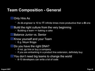 Team Composition - General Only Hire As An  A  engineer is 10 to    infinite times more productive than a  B  one Build the right culture from the very beginning Building a team == baking a cake Balance Junior vs. Senior Know yourself and your Team E.g. Meyer Briggs  Do you have the right DNA? If not, go hire or buy a company If you are embarking in a product line extension, definitely buy You don’t need big teams to change the world 8-10 developers can write a lot of code 