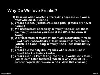 Why Do We love Freaks? (1) Because when Anything Interesting happens … it was a  freak  who did it. (Period.)  (2)  Freaks  are fun. (Freaks are also a pain.) (Freaks are never boring.)  (3) We need  freaks . Especially in freaky times. (Hint: These are freaky times, for you & me & the CIA & the Army & Avon.)  (4) A critical mass of  freaks-in-our-midst  automatically make us-who-are-not-so-freaky at least somewhat more freaky. (Which is a Good Thing in freaky times—see immediately above.)  (5)  Freaks  are the only (ONLY) ones who succeed—as in, make it into the history books.  (6)  Freaks  keep us from falling into ruts. (If we listen to them.) (We seldom listen to them.) (Which is why most of us—and our organizations—are in ruts. Make that chasms.)‏ 