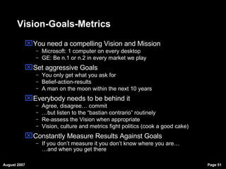 Vision-Goals-Metrics You need a compelling Vision and Mission Microsoft: 1 computer on every desktop GE: Be n.1 or n.2 in every market we play Set aggressive Goals You only get what you ask for Belief-action-results A man on the moon within the next 10 years Everybody needs to be behind it Agree, disagree… commit … but listen to the “bastian contrario” routinely  Re-assess the Vision when appropriate Vision, culture and metrics fight politics (cook a good cake)‏ Constantly Measure Results Against Goals If you don’t measure it you don’t know where you are… …and when you get there 