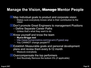 Manage the Vision, Manage Mentor People Map Individual goals to product and corporate vision Makes sure everybody knows what is their contribution to the vision Don’t promote Great Engineers to management Positions – Define Separate Career Paths Unless that’s what they want to do Know yourself and know the team Myers-Briggs test http://www.humanmetrics.com/cgi-win/JTypes2.asp   You CANNOT change people!!!!! Establish Measurable goals and personal development plans and review them every 6-12 month Measure everybody Overcompensate the top performers And Routinely Remove the bottom 5% (if applicable)‏ 