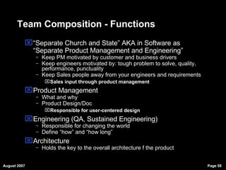 Team Composition - Functions “ Separate Church and State” AKA in Software as “Separate Product Management and Engineering” Keep PM motivated by customer and business drivers Keep engineers motivated by: tough problem to solve, quality, performance, punctuality Keep Sales people away from your engineers and requirements Sales input through product management Product Management What and why  Product Design/Doc Responsible for user-centered design  Engineering (QA, Sustained Engineering)  Responsible for changing the world Define “how” and “how long” Architecture  Holds the key to the overall architecture f the product 