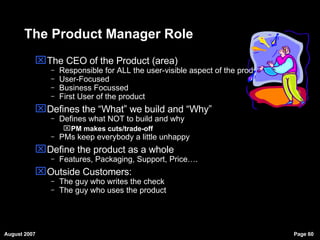The Product Manager Role The CEO of the Product (area)  Responsible for ALL the user-visible aspect of the product User-Focused Business Focussed First User of the product Defines the “What” we build and “Why” Defines what NOT to build and why PM makes cuts/trade-off PMs keep everybody a little unhappy Define the product as a whole Features, Packaging, Support, Price…. Outside Customers:  The guy who writes the check The guy who uses the product 